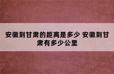 安徽到甘肃的距离是多少 安徽到甘肃有多少公里